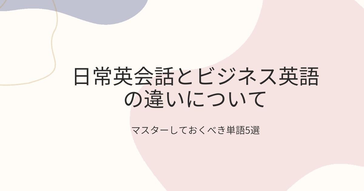 日常英会話とビジネス英語の違いについて。ビジネスで頻出するマスターすべき単語5選